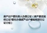 房产过户委托他人办理公证（房产更名如何公证?委托办理房产过户要如何进行公证介绍）