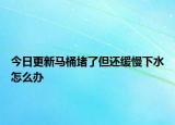 今日更新马桶堵了但还缓慢下水怎么办