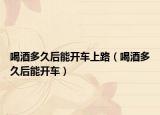 喝酒多久后能开车上路（喝酒多久后能开车）