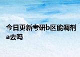 今日更新考研b区能调剂a去吗