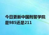 今日更新中国刑警学院是985还是211