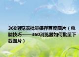 360浏览器批量保存百度图片（电脑技巧——360浏览器如何批量下载图片）