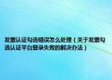 发票认证勾选错误怎么处理（关于发票勾选认证平台登录失败的解决办法）