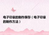 电子印章的制作保存（电子印章的制作方法）