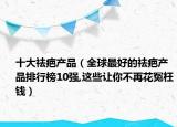 十大祛疤产品（全球最好的祛疤产品排行榜10强,这些让你不再花冤枉钱）