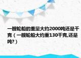 一艘轮船的重量大约2000吨还是千克（一艘轮船大约重130千克,还是吨?）
