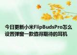 今日更新小米FlipBudsPro怎么设置弹窗一款值得期待的耳机