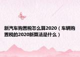 新汽车购置税怎么算2020（车辆购置税的2020新算法是什么）