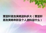 萧亚轩男友黄皓资料多大（萧亚轩男友黄皓年龄及个人资料是什么）