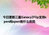 今日更新三星GalaxyZFlip支持s pen吗spen有什么优势