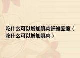 吃什么可以增加肌肉纤维密度（吃什么可以增加肌肉）