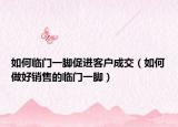 如何临门一脚促进客户成交（如何做好销售的临门一脚）