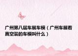 广州第八届车展车模（广州车展着真空装的车模叫什么）
