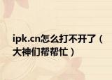 ipk.cn怎么打不开了（大神们帮帮忙）