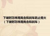 下坡时怎样用离合和刹车防止熄火（下坡时怎样用离合和刹车）