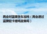 两会对蓝牌货车加吨（两会通过蓝牌轻卡增吨政策吗）