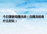 今日更新用醋洗脸（白醋洗脸有什么好处）