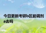 今日更新考研b区能调剂a去吗