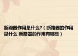 断路器作用是什么?（断路器的作用是什么 断路器的作用有哪些）