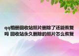 qq相册回收站照片删除了还能恢复吗 回收站永久删除的照片怎么恢复