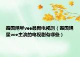 泰国明星vee最新电视剧（泰国明星vee主演的电视剧有哪些）