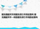 朋友圈能对不同朋友进行不同设置吗 朋友圈能对不一样的朋友进行不同的设置吗