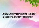 玫瑰花茶和什么搭配养肝（玫瑰花茶和什么搭配比较好详细介绍）