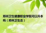郑州卫生健康职业学院可以升本吗（郑州卫生志）