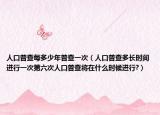 人口普查每多少年普查一次（人口普查多长时间进行一次第六次人口普查将在什么时候进行?）