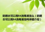 防晒衣可以用84消毒液泡么（防晒衣可以用84消毒液泡吗详细介绍）