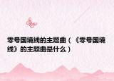 零号国境线的主题曲（《零号国境线》的主题曲是什么）