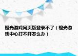 橙光游戏网页版登录不了（橙光游戏中心打不开怎么办）