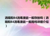 酒精和84消毒液能一起存放吗（酒精和84消毒液能一起用吗详细介绍）