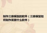 制作三维模型的软件（三维模型如何制作需要什么软件）
