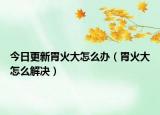 今日更新胃火大怎么办（胃火大怎么解决）