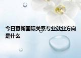 今日更新国际关系专业就业方向是什么