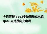 今日更新iqoo3支持无线充电吗iqoo3支持反向充电吗