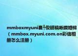 mmboxmyuni褰╀俊鐩稿唽鐧婚檰（mmbox.myuni.com.on彩信相册怎么注册）