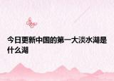 今日更新中国的第一大淡水湖是什么湖