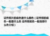 证件照片的底色是什么颜色（证件照的底色一般是什么色 证件照底色一般选择什么色介绍）