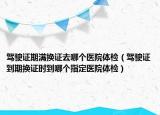 驾驶证期满换证去哪个医院体检（驾驶证到期换证时到哪个指定医院体检）
