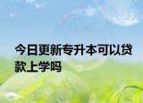 今日更新专升本可以贷款上学吗