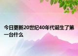 今日更新20世纪40年代诞生了第一台什么