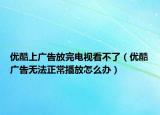 优酷上广告放完电视看不了（优酷广告无法正常播放怎么办）