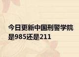 今日更新中国刑警学院是985还是211