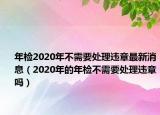 年检2020年不需要处理违章最新消息（2020年的年检不需要处理违章吗）