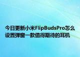 今日更新小米FlipBudsPro怎么设置弹窗一款值得期待的耳机