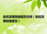 如何清理微信缓存空间（如何清理微信缓存）