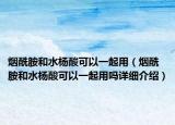 烟酰胺和水杨酸可以一起用（烟酰胺和水杨酸可以一起用吗详细介绍）