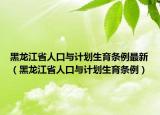 黑龙江省人口与计划生育条例最新（黑龙江省人口与计划生育条例）